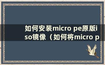 如何安装micro pe原版iso镜像（如何将micro pe安装到系统中）
